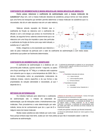 71
C
CO
OE
EF
FI
IC
CI
IE
EN
NT
TE
E D
DE
E S
SE
ED
DI
IM
ME
EN
NT
TA
AÇ
ÇÃ
ÃO
O E
E M
MA
AS
SS
SA
A M
MO
OL
LE
EC
CU
UL
LA
AR
R:
: M
MA
AS
SS
SA
A M
MO
OL
LE
EC
CU
UL
LA
AR
R A
AB
BS
SO
OL
LU
UT
TA
A
Como posso relacionar o coeficiente de sedimentação com a massa molecular da
substância? (Aqui sim, com a massa molecular absoluta da substância, porque iremos ver mais adiante
que uma forma de transporte que também permite determinar a massa molecular da substância que é a
viscosidade, não dá um valor absoluto mas sim um valor relativo).
Sabe-se através equação de Einstein que o
coeficiente de fricção se relaciona com o coeficiente de
difusão e com a tal energia que produz os movimentos de
difusão, da seguinte forma: sabendo anteriormente que s se
relaciona com uma força de impulsão e peso das partículas
e coeficiente de fricção da forma como aqui está indicado, e
substitui-se o f pelo kT/D.
Então, chegamos a uma expressão que relaciona o
valor do peso molecular da partícula com o valor do coeficiente de sedimentação e com todos esses
parâmetros que podem ser facilmente determinados.
C
CO
OE
EF
FI
IC
CI
IE
EN
NT
TE
E D
DE
E S
SE
ED
DI
IM
ME
EN
NT
TA
AÇ
ÇÃ
ÃO
O:
: S
SI
IG
GN
NI
IF
FI
IC
CA
AD
DO
O
O coeficiente de sedimentação é a distância em cm
percorrida pela molécula, quando durante 1 segundo, eu aplico
uma força centrífuga de 10
-2
N/kg e a molécula está suspensa
num solvente que é a água, a uma temperatura de 293K. Daí, s
dá-nos informações sobre as propriedades moleculares da
molécula (massa, volume específico e da sua forma) e das
propriedades da solução (densidade e viscosidade, já que f
depende de n).
M
MÉ
ÉT
TO
OD
DO
OS
S D
DE
E D
DE
ET
TE
ER
RM
MI
IN
NA
AÇ
ÇÃ
ÃO
O
Os métodos habituais para determinar o coeficiente
de sedimentação são: o método de velocidade de
sedimentação, que dá indicações sobre o hidrodinamismo das
moléculas. Para procedermos a esta determinação por este
método, temos de ter conhecimento quer de s, quer de D e
nalguns casos da massa molecular.
Muitas vezes substitui-se este método por outro mais
fraco porque embora seja mais lento, acaba por ser mais prático já que não é necessário saber o valor do
coeficiente de sedimentação.
 