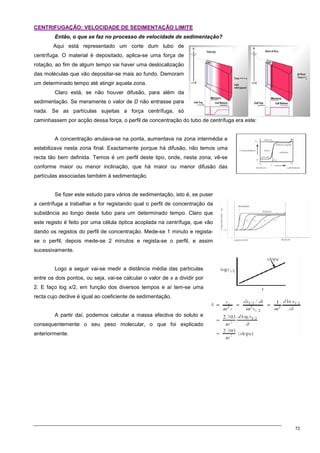 72
C
CE
EN
NT
TR
RI
IF
FU
UG
GA
AÇ
ÇÃ
ÃO
O:
: V
VE
EL
LO
OC
CI
ID
DA
AD
DE
E D
DE
E S
SE
ED
DI
IM
ME
EN
NT
TA
AÇ
ÇÃ
ÃO
O L
LI
IM
MI
IT
TE
E
Então, o que se faz no processo de velocidade de sedimentação?
Aqui está representado um corte dum tubo de
centrífuga. O material é depositado, aplica-se uma força de
rotação, ao fim de algum tempo vai haver uma deslocalização
das moléculas que vão depositar-se mais ao fundo. Demoram
um determinado tempo até atingir aquela zona.
Claro está, se não houver difusão, para além da
sedimentação. Se meramente o valor de D não entrasse para
nada. Se as partículas sujeitas a força centrífuga, só
caminhassem por acção dessa força, o perfil de concentração do tubo de centrífuga era este:
A concentração anulava-se na ponta, aumentava na zona intermédia e
estabilizava nesta zona final. Exactamente porque há difusão, não temos uma
recta tão bem definida. Temos é um perfil deste tipo, onde, nesta zona, vê-se
conforme maior ou menor inclinação, que há maior ou menor difusão das
partículas associadas também à sedimentação.
Se fizer este estudo para vários de sedimentação, isto é, se puser
a centrífuga a trabalhar e for registando qual o perfil de concentração da
substância ao longo deste tubo para um determinado tempo. Claro que
este registo é feito por uma célula óptica acoplada na centrífuga, que vão
dando os registos do perfil de concentração. Mede-se 1 minuto e regista-
se o perfil; depois mede-se 2 minutos e regista-se o perfil, e assim
sucessivamente.
Logo a seguir vai-se medir a distância média das partículas
entre os dois pontos, ou seja, vai-se calcular o valor de x a dividir por
2. E faço log x/2, em função dos diversos tempos e aí tem-se uma
recta cujo declive é igual ao coeficiente de sedimentação.
A partir daí, podemos calcular a massa efectiva do soluto e
consequentemente o seu peso molecular, o que foi explicado
anteriormente.
 