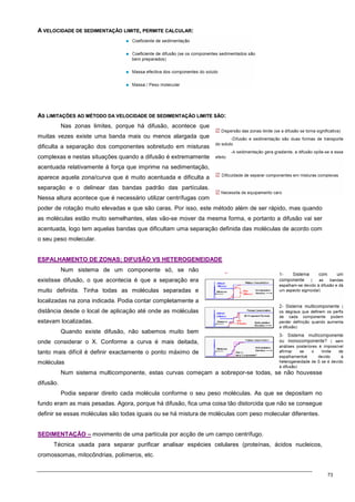 73
A
A V
VE
EL
LO
OC
CI
ID
DA
AD
DE
E D
DE
E S
SE
ED
DI
IM
ME
EN
NT
TA
AÇ
ÇÃ
ÃO
O L
LI
IM
MI
IT
TE
E,
, P
PE
ER
RM
MI
IT
TE
E C
CA
AL
LC
CU
UL
LA
AR
R:
:
A
AS
S L
LI
IM
MI
IT
TA
AÇ
ÇÕ
ÕE
ES
S A
AO
O M
MÉ
ÉT
TO
OD
DO
O D
DA
A V
VE
EL
LO
OC
CI
ID
DA
AD
DE
E D
DE
E S
SE
ED
DI
IM
ME
EN
NT
TA
AÇ
ÇÃ
ÃO
O L
LI
IM
MI
IT
TE
E S
SÃ
ÃO
O:
:
Nas zonas limites, porque há difusão, acontece que
muitas vezes existe uma banda mais ou menos alargada que
dificulta a separação dos componentes sobretudo em misturas
complexas e nestas situações quando a difusão é extremamente
acentuada relativamente à força que imprime na sedimentação,
aparece aquela zona/curva que é muito acentuada e dificulta a
separação e o delinear das bandas padrão das partículas.
Nessa altura acontece que é necessário utilizar centrífugas com
poder de rotação muito elevadas e que são caras. Por isso, este método além de ser rápido, mas quando
as moléculas estão muito semelhantes, elas vão-se mover da mesma forma, e portanto a difusão vai ser
acentuada, logo tem aquelas bandas que dificultam uma separação definida das moléculas de acordo com
o seu peso molecular.
E
ES
SP
PA
AL
LH
HA
AM
ME
EN
NT
TO
O D
DE
E Z
ZO
ON
NA
AS
S:
: D
DI
IF
FU
US
SÃ
ÃO
O V
VS
S H
HE
ET
TE
ER
RO
OG
GE
EN
NE
EI
ID
DA
AD
DE
E
Num sistema de um componente só, se não
existisse difusão, o que acontecia é que a separação era
muito definida. Tinha todas as moléculas separadas e
localizadas na zona indicada. Podia contar completamente a
distância desde o local de aplicação até onde as moléculas
estavam localizadas.
Quando existe difusão, não sabemos muito bem
onde considerar o X. Conforme a curva é mais deitada,
tanto mais difícil é definir exactamente o ponto máximo de
moléculas
Num sistema multicomponente, estas curvas começam a sobrepor-se todas, se não houvesse
difusão.
Podia separar direito cada molécula conforme o seu peso moléculas. As que se depositam no
fundo eram as mais pesadas. Agora, porque há difusão, fica uma coisa tão distorcida que não se consegue
definir se essas moléculas são todas iguais ou se há mistura de moléculas com peso molecular diferentes.
S
SE
ED
DI
IM
ME
EN
NT
TA
AÇ
ÇÃ
ÃO
O –
– movimento de uma partícula por acção de um campo centrífugo.
Técnica usada para separar purificar analisar espécies celulares (proteínas, ácidos nucleicos,
cromossomas, mitocôndrias, polímeros, etc.
 