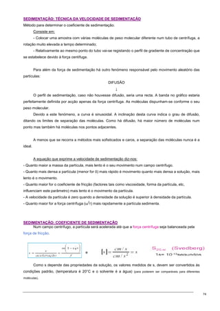 74
S
SE
ED
DI
IM
ME
EN
NT
TA
AÇ
ÇÃ
ÃO
O:
: T
TÉ
ÉC
CN
NI
IC
CA
A D
DA
A V
VE
EL
LO
OC
CI
ID
DA
AD
DE
E D
DE
E S
SE
ED
DI
IM
ME
EN
NT
TA
AÇ
ÇÃ
ÃO
O
Método para determinar o coeficiente de sedimentação.
Consiste em:
- Colocar uma amostra com várias moléculas de peso molecular diferente num tubo de centrífuga, a
rotação muito elevada a tempo determinado;
- Relativamente ao mesmo ponto do tubo vai-se registando o perfil de gradiente de concentração que
se estabelece devido à força centífuga.
Para além da força de sedimentação há outro fenómeno responsável pelo movimento aleatório das
partículas:
DIFUSÃO
↓
O perfil de sedimentação, caso não houvesse difusão, seria uma recta. A banda no gráfico estaria
perfeitamente definida por acção apenas da força centrífuga. As moléculas dispunham-se conforme o seu
peso molecular.
Devido a este fenómeno, a curva é sinusoidal. A inclinação desta curva indica o grau de difusão,
ditando os limites de separação das moléculas. Como há difusão, há maior número de moléculas num
ponto mas também há moléculas nos pontos adjacentes.
A menos que se recorra a métodos mais sofisticados e caros, a separação das moléculas nunca é a
ideal.
A equação que exprime a velocidade de sedimentação diz-nos:
- Quanto maior a massa da partícula, mais lento é o seu movimento num campo centrífugo.
- Quanto mais densa a partícula (menor for õ) mais rápido é movimento quanto mais densa a solução, mais
lento é o movimento.
- Quanto maior for o coeficiente de fricção (factores tais como viscosidade, forma da partícula, etc,
influenciam este parâmetro) mais lento é o movimento da partícula.
- A velocidade da partícula é zero quando a densidade da solução é superior à densidade da partícula.
- Quanto maior for a força centrífuga (ω
2
r) mais rapidamente a partícula sedimenta.
S
SE
ED
DI
IM
ME
EN
NT
TA
AÇ
ÇÃ
ÃO
O:
: C
CO
OE
EF
FI
IC
CI
IE
EN
NT
TE
E D
DE
E S
SE
ED
DI
IM
ME
EN
NT
TA
AÇ
ÇÃ
ÃO
O
Num campo centrífugo, a partícula será acelerada até que a força centrífuga seja balanceada pela
força de fricção.
e
Como s depende das propriedades da solução, os valores medidos de s, devem ser convertidos às
condições padrão, (temperatura é 20°C e o solvente é a água) (para poderem ser comparáveis para diferentes
moléculas).
 
