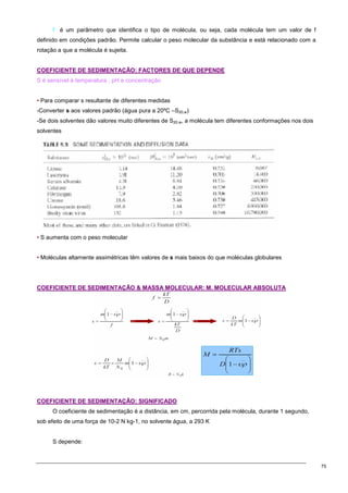 75
f é um parâmetro que identifica o tipo de molécula, ou seja, cada molécula tem um valor de f
definido em condições padrão. Permite calcular o peso molecular da substância e está relacionado com a
rotação a que a molécula é sujeita.
C
CO
OE
EF
FI
IC
CI
IE
EN
NT
TE
E D
DE
E S
SE
ED
DI
IM
ME
EN
NT
TA
AÇ
ÇÃ
ÃO
O:
: F
FA
AC
CT
TO
OR
RE
ES
S D
DE
E Q
QU
UE
E D
DE
EP
PE
EN
ND
DE
E
S é sensível à temperatura , pH e concentração
• Para comparar s resultante de diferentes medidas
-Converter s aos valores padrão (água pura a 20ºC –S20,w)
-Se dois solventes dão valores muito diferentes de S20,w, a molécula tem diferentes conformações nos dois
solventes
• S aumenta com o peso molecular
• Moléculas altamente assimétricas têm valores de s mais baixos do que moléculas globulares
C
CO
OE
EF
FI
IC
CI
IE
EN
NT
TE
E D
DE
E S
SE
ED
DI
IM
ME
EN
NT
TA
AÇ
ÇÃ
ÃO
O 
 M
MA
AS
SS
SA
A M
MO
OL
LE
EC
CU
UL
LA
AR
R:
: M
M.
. M
MO
OL
LE
EC
CU
UL
LA
AR
R A
AB
BS
SO
OL
LU
UT
TA
A
C
CO
OE
EF
FI
IC
CI
IE
EN
NT
TE
E D
DE
E S
SE
ED
DI
IM
ME
EN
NT
TA
AÇ
ÇÃ
ÃO
O:
: S
SI
IG
GN
NI
IF
FI
IC
CA
AD
DO
O
O coeficiente de sedimentação é a distância, em cm, percorrida pela molécula, durante 1 segundo,
sob efeito de uma força de 10-2 N kg-1, no solvente água, a 293 K
S depende:
 