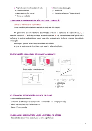 76
a) Propriedades moleculares da molécula.
m - massa molecular
υ - volume específico parcial
f – forma da molécula
b) Propriedades da solução.
ρ - densidade
η - viscosidade (porque f depende de ç)
C
CO
OE
EF
FI
IC
CI
IE
EN
NT
TE
E D
DE
E S
SE
ED
DI
IM
ME
EN
NT
TA
AÇ
ÇÃ
ÃO
O:
: M
MÉ
ÉT
TO
OD
DO
OS
S D
DE
E D
DE
ET
TE
ER
RM
MI
IN
NA
AÇ
ÇÃ
ÃO
O
Método da velocidade de sedimentação
(fornece informação hidrodinâmica sobre as moléculas em solução)
Os parâmetros experimentalmente determinados incluem o coeficiente de sedimentação, s, a
constante de difusão, D, e em alguns casos, a massa molecular, M. Se a massa molecular é conhecida, o
coeficiente de sedimentação pode ser usado para obter uma estimativa da forma molecular da molécula
em solução
Usado para grandes moléculas que difundem lentamente.
A força de sedimentação deverá ser muito superior à força de difusão.
C
CE
EN
NT
TR
RI
IF
FU
UG
GA
AÇ
ÇÃ
ÃO
O:
: V
VE
EL
LO
OC
CI
ID
DA
AD
DE
E D
DE
E S
SE
ED
DI
IM
ME
EN
NT
TA
AÇ
ÇÃ
ÃO
O L
LI
IM
MI
IT
TE
E
V
VE
EL
LO
OC
CI
ID
DA
AD
DE
E D
DE
E S
SE
ED
DI
IM
ME
EN
NT
TA
AÇ
ÇÃ
ÃO
O:
: P
PE
ER
RM
MI
IT
TE
E C
CA
AL
LC
CU
UL
LA
AR
R
- Coeficiente de sedimentação
- Coeficiente de difusão (se os componentes sedimentados são bem preparados)
- Massa efectiva dos componentes do soluto
- Massa / Peso molecular
VELOCIDADE DE SEDIMENTAÇÃO LIMITE: LIMITAÇÕES AO MÉTODO
- Dispersão das zonas limite (se a difusão se torna significativa)
 