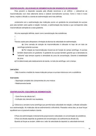 79
!
C
CE
EN
NT
TR
RI
IF
FU
UG
GA
AÇ
ÇÃ
ÃO
O:
: V
VE
EL
LO
OC
CI
ID
DA
AD
DE
E D
DE
E S
SE
ED
DI
IM
ME
EN
NT
TA
AÇ
ÇÃ
ÃO
O E
EM
M G
GR
RA
AD
DI
IE
EN
NT
TE
E D
DE
E D
DE
EN
NS
SI
ID
DA
AD
DE
E
Para prevenir a dispersão causada pela difusão recorre-se a um artifício → colocam-se as
macromoléculas num meio altamente denso e estável (normalmente sucrose). Como o meio é muito
denso, impede a difusão e a banda de sedimentação será mais definida.
Juntamente com a sedimentação das moléculas ocorre um gradiente de concentração da sucrose
pois esta também está sujeita à rotação. Contudo, a sedimentação das bandas a que corresponde cada
macromolécula sobrepõe-se a esse gradiente.
Há uma separação definida, assim como caracterização das substâncias
↓
↓
Técnica usada para ultrapassar a limitação da técnica da velocidade de sedimentação.
a)- Uma camada de solução de macromoléculas é colocada no topo de um tubo de
centrífuga contendo sucrose;
b) Por rotação as macromoléculas movem-se em função do campo centrífugo. A sucrose
também desenvolve um gradiente. O gradiente da sucrose também garante que a densidade do
“solvente” seja sempre superior à densidade da zona de concentração. Garante a estabilidade
da zona.
c) S é determinado pelo deslocamento da banda, no tubo de centrífuga, com o tempo.
LIMITAÇÕES:
- Não é exacta a medida da massa molecular porque a sucrose mistura-se com a substância
VANTAGENS:
- Separação completa dos componentes de uma mistura
- Relativamente barata
C
CE
EN
NT
TR
RI
IF
FU
UG
GA
AÇ
ÇÃ
ÃO
O:
: E
EQ
QU
UI
IL
LÍ
ÍB
BR
RI
IO
O D
DE
E S
SE
ED
DI
IM
ME
EN
NT
TA
AÇ
ÇÃ
ÃO
O
- Outra forma de cálculo de f;
- A difusão não intervém nos resultados.
Coloca-se a amostra numa centrífuga que permita baixa velocidade de rotação; a difusão sobrepõe-
se à sedimentação. As moléculas vão-se sedimentando e difundindo. Passados vários dias, as duas forças
equilibram-se e é possível analisar a banda.
O fluxo de sedimentação é directamente proporcional à velocidade e à concentração da substância.
O fluxo de difusão depende do gradiente de concentração e do coeficiente de difusão (D).
Quando as forças se anulam, obtém-se o valor da velocidade de depósito ou velocidade terminal.
 