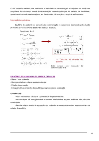 80
É um processo utilizado para determinar a velocidade de sedimentação ou depósito das moléculas
sanguíneas. Há um tempo normal de sedimentação. Havendo patologias, há variação da viscosidade,
aparecimento de moléculas indesejadas, etc. Deste modo, há variação do tempo de sedimentação.
Informação termodinâmica
Equilíbrio de gradiente de concentração: sedimentação é exactamente balanceada pela difusão
(moléculas exponencialmente distribuídas ao longo da célula).
E
EQ
QU
UI
IL
LÍ
ÍB
BR
RI
IO
O D
DE
E S
SE
ED
DI
IM
ME
EN
NT
TA
AÇ
ÇÃ
ÃO
O:
: P
PE
ER
RM
MI
IT
TE
E C
CA
AL
LC
CU
UL
LA
AR
R
- Massa / peso molecular
- Homogeneidade em relação ao peso molecular
- Estados de agregação
- Estequiometria e constantes de equilíbrio para processos de associação
VANTAGENS:
- Não é necessário o cálculo de D para cálculo do peso molecular.
- Dá indicações da homogeneidade do sistema relativamente ao peso molecular das partículas
constituintes.
- Permite saber o estado de agregação das moléculas e consequentemente a estequiometria e os
estados de equilíbrio.
 