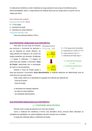 83
A molécula tem tendência a atrair moléculas de carga oposta do meio porque há tendência para a
electroneutralidade. Assim, a carga efectiva da molécula deriva da sua carga real em conjunto com as
cargas que atraiu.
Num solvente não condutor:
Força de Coulomb: F = Z e E
Z – nº de cargas
e – grandeza da carga
E – grandeza do campo eléctrico
Força de fricção: Fd = - f u
Para uma partícula esférica: f=6πrn
E
EL
LE
EC
CT
TR
RO
OF
FO
OR
RE
ES
SE
E:
: M
MO
OB
BI
IL
LI
ID
DA
AD
DE
E E
EL
LE
EC
CT
TR
RO
OF
FO
OR
RÉ
ÉT
TI
IC
CA
A
Para além de uma força de Coulomb
que promove o movimento da partícula e
que só depende do campo eléctrico, da
carga efectiva da molécula e do número de
cargas existentes (por exemplo, 2moléculas
= 2 cargas; 5 moléculas = 5 cargas), há
outra força que impede o movimento: força
de fricção, relacionada com a viscosidade
do meio e o raio da partícula.
Quando a força de fricção iguala a
força que promove o movimento, força electroforética, a molécula estaciona em determinada zona do
meio físico em que está contida.
Pode, então, definir-se a velocidade de migração da molécula que depende de:
- força de Coulomb
- força de fricção
A velocidade de migração depende:
- do valor do campo eléctrico
- da mobilidade electroforética
E
EL
LE
EC
CT
TR
RO
OF
FO
OR
RE
ES
SE
E:
:M
MO
OB
BI
IL
LI
ID
DA
AD
DE
E E
EL
LE
EC
CT
TR
RO
OF
FO
OR
RÉ
ÉT
TI
IC
CA
A
Permite medir a carga da partícula num meio não condutor.
Como a molécula tem tendência a formar uma atmosfera iónica, torna-se difícil interpretar os
resultados da mobilidade e os valores tabelados não irão coincidir com os obtidos.
A carga das moléculas altera o coeficiente de fricção.
 