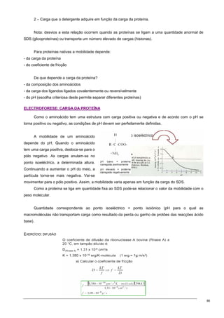 86
2 – Carga que o detergente adquire em função da carga da proteína.
Nota: desvios a esta relação ocorrem quando as proteínas se ligam a uma quantidade anormal de
SDS (glicoproteínas) ou transporta um número elevado de cargas (histonas).
Para proteínas nativas a mobilidade depende:
- da carga da proteína
- do coeficiente de fricção
De que depende a carga da proteína?
- da composição dos aminoácidos
- da carga dos ligandos ligados covalentemente ou reversívelmente
- do pH (escolha criteriosa deste permite separar diferentes proteínas)
E
EL
LE
EC
CT
TR
RO
OF
FO
OR
RE
ES
SE
E:
: C
CA
AR
RG
GA
A D
DA
A P
PR
RO
OT
TE
EÍ
ÍN
NA
A
Como o aminoácido tem uma estrutura com carga positiva ou negativa e de acordo com o pH se
torna positivo ou negativo, as condições de pH devem ser perfeitamente definidas.
A mobilidade de um aminoácido
depende do pH. Quando o aminoácido
tem uma carga positiva, desloca-se para o
pólo negativo. As cargas anulam-se no
ponto isoeléctrico, a determinada altura.
Continuando a aumentar o pH do meio, a
partícula torna-se mais negativa. Vai-se
movimentar para o pólo positivo. Assim, a mobilidade varia apenas em função da carga do SDS.
Como a proteína se liga em quantidade fixa ao SDS pode-se relacionar o valor da mobilidade com o
peso molecular.
Quantidade correspondente ao ponto isoeléctrico = ponto isoiónico (pH para o qual as
macromoléculas não transportam carga como resultado da perda ou ganho de protões das reacções ácido
base).
EXERCÍCIO: DIFUSÃO
 