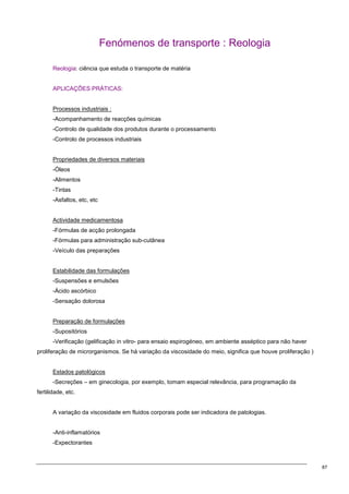 87
Fenómenos de transporte : Reologia
Reologia: ciência que estuda o transporte de matéria
APLICAÇÕES PRÁTICAS:
Processos industriais :
-Acompanhamento de reacções químicas
-Controlo de qualidade dos produtos durante o processamento
-Controlo de processos industriais
Propriedades de diversos materiais
-Óleos
-Alimentos
-Tintas
-Asfaltos, etc, etc
Actividade medicamentosa
-Fórmulas de acção prolongada
-Fórmulas para administração sub-cutânea
-Veículo das preparações
Estabilidade das formulações
-Suspensões e emulsões
-Ácido ascórbico
-Sensação dolorosa
Preparação de formulações
-Supositórios
-Verificação (gelificação in vitro- para ensaio espirogéneo, em ambiente asséptico para não haver
proliferação de microrganismos. Se há variação da viscosidade do meio, significa que houve proliferação )
Estados patológicos
-Secreções – em ginecologia, por exemplo, tomam especial relevância, para programação da
fertilidade, etc.
A variação da viscosidade em fluidos corporais pode ser indicadora de patologias.
-Anti-inflamatórios
-Expectorantes
 