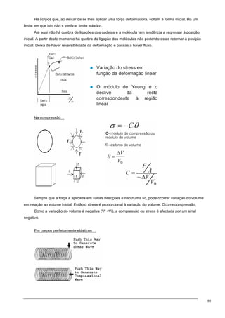 89
Há corpos que, ao deixar de se lhes aplicar uma força deformadora, voltam à forma inicial. Há um
limite em que isto não s verifica: limite elástico.
Até aqui não há quebra de ligações das cadeias e a molécula tem tendência a regressar à posição
inicial. A partir deste momento há quebra da ligação das moléculas não podendo estas retornar à posição
inicial. Deixa de haver reversibilidade da deformação e passas a haver fluxo.
Na compressão…
Sempre que a força á aplicada em várias direcções e não numa só, pode ocorrer variação do volume
em relação ao volume inicial. Então o stress é proporcional à variação do volume. Ocorre compressão.
Como a variação do volume é negativa (Vf Vi), a compressão ou stress é afectada por um sinal
negativo.
Em corpos perfeitamente elásticos…
 