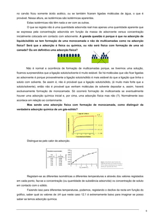 9
no carvão ficou somente ácido acético, ou se também ficaram ligadas moléculas de água, o que é
provável. Nessa altura, as isotérmicas são isotérmicas aparentes.
Estas isotérmicas não têm nada a ver com as outras.
O que se regista não é uma quantidade adsorvida real mas apenas uma quantidade aparente que
se expressa pela concentração adsorvida em função da massa de adsorvente versus concentração
inicialmente colocada em contacto com adsorvente. A grande questão é porque é que na adsorção de
líquido/sólido se tem formação de uma monocamada e não de multicamadas como na adsorção
física? Será que a adsorção é física ou química, ou não será física com formação de uma só
camada? Ou em definitivo uma adsorção física?
Não é normal a ocorrência de formação de multicamadas porque, se tivermos uma solução,
ficamos surpreendidos que a ligação soluto/solvente é muito estável. Se há moléculas que vão ficar ligadas
ao adsorvente é porque provavelmente a ligação soluto/sólido é mais estável do que a ligação que tinha o
soluto com solvente. Se assim é, não é provável que a ligação soluto/sólido, (é muito mais forte que a
soluto/solvente), então não é provável que venham moléculas de solvente depositar e, assim, haverá
exclusivamente formação de monocamada. Só ocorrerá formação de multicamada se eventualmente
houver uma adsorção química inicial e, por cima, uma adsorção física mas não (?). Normalmente isso
acontece em relação ao contaminante.
Mas sendo uma adsorção física com formação de monocamada, como distinguir da
verdadeira adsorção química de um gás-sólido?
Distingue-se pelo calor de adsorção.
Registam-se as diferentes isométricas a diferentes temperaturas e através dos valores registados
em cada ponto, faz-se a concentração (ou quantidade de substância adsorvida) vs concentração de soluto
em contacto com o sólido.
Fazendo isso para diferentes temperaturas, podemos, registando o declive da recta em função do
gráfico, saber qual os valores de ∆H que neste caso 12.1 é extremamente baixo para imaginar se posso
saber se temos adsorção química.
 