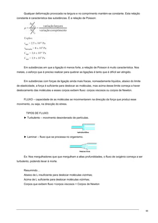 90
Qualquer deformação provocada na largura e no comprimento mantém-se constante. Esta relação
constante é característica das substâncias. É a relação de Poisson:
Em substâncias em que a ligação é menos forte, a relação de Poisson é muito característica. Nos
metais, o esforço que é preciso realizar para quebrar as ligações é tanto que é difícil ser atingido.
Em substâncias com forças de ligação ainda mais fracas, nomeadamente líquidos, abaixo do limite
de elasticidade, a força é suficiente para deslocar as moléculas, mas acima desse limite começa a haver
deslocamento das moléculas e esses corpos exibem fluxo: corpos viscosos ou corpos de Newton.
FLUXO – capacidade de as moléculas se movimentarem na direcção da força que produz esse
movimento, ou seja, na direcção do stress.
TIPOS DE FLUXO:
► Turbulento – movimento desordenado de partículas.
► Laminar – fluxo que se processa no organismo.
Ex: Nos mergulhadores que que mergulham a altas profundidades, o fluxo de oxigénio começa a ser
turbulento, podendo levar à morte.
Resumindo…
Abaixo de L insuficiente para deslocar moléculas vizinhas;
Acima de L suficiente para deslocar moléculas vizinhas;
Corpos que exibem fluxo =corpos viscosos = Corpos de Newton
 