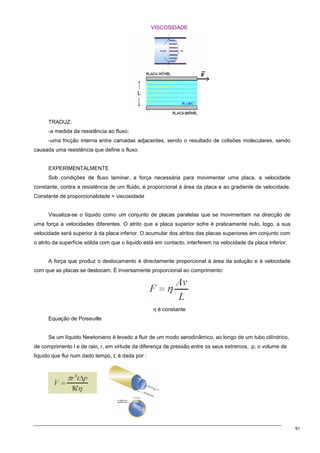 91
VISCOSIDADE
TRADUZ:
-a medida da resistência ao fluxo;
-uma fricção interna entre camadas adjacentes, sendo o resultado de colisões moleculares, sendo
causada uma resistência que define o fluxo.
EXPERIMENTALMENTE
Sob condições de fluxo laminar, a força necessária para movimentar uma placa, a velocidade
constante, contra a resistência de um fluido, é proporcional á área da placa e ao gradiente de velocidade.
Constante de proporcionalidade = viscosidade
Visualiza-se o líquido como um conjunto de placas paralelas que se movimentam na direcção de
uma força a velocidades diferentes. O atrito que a placa superior sofre é praticamente nulo, logo, a sua
velocidade será superior à da placa inferior. O acumular dos atritos das placas superiores em conjunto com
o atrito da superfície sólida com que o liquido está em contacto, interferem na velocidade da placa inferior.
A força que produz o deslocamento é directamente proporcional à área da solução e à velocidade
com que as placas se deslocam. É inversamente proporcional ao comprimento:
η é constante
Equação de Poiseuille
Se um líquido Newtoniano é levado a fluir de um modo aerodinâmico, ao longo de um tubo cilíndrico,
de comprimento l e de raio, r, em virtude da diferença de pressão entre os seus extremos, .p, o volume de
líquido que flui num dado tempo, t, é dada por :
 