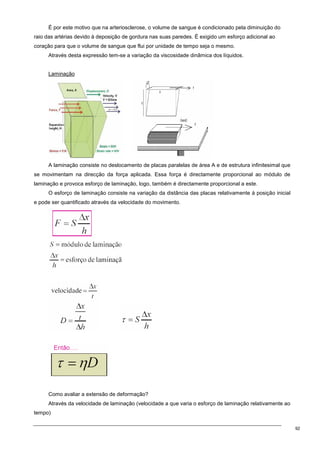 92
É por este motivo que na arteriosclerose, o volume de sangue é condicionado pela diminuição do
raio das artérias devido à deposição de gordura nas suas paredes. É exigido um esforço adicional ao
coração para que o volume de sangue que flui por unidade de tempo seja o mesmo.
Através desta expressão tem-se a variação da viscosidade dinâmica dos líquidos.
Laminação
A laminação consiste no deslocamento de placas paralelas de área A e de estrutura infinitesimal que
se movimentam na direcção da força aplicada. Essa força é directamente proporcional ao módulo de
laminação e provoca esforço de laminação, logo, também é directamente proporcional a este.
O esforço de laminação consiste na variação da distância das placas relativamente à posição inicial
e pode ser quantificado através da velocidade do movimento.
Como avaliar a extensão de deformação?
Através da velocidade de laminação (velocidade a que varia o esforço de laminação relativamente ao
tempo)
 