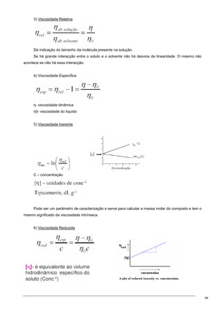 94
3) Viscosidade Relativa
Dá indicação do tamanho da molécula presente na solução.
Se há grande interacção entre o soluto e o solvente não há desvios de linearidade. O mesmo não
acontece se não há essa interacção.
4) Viscosidade Específica
η- viscosidade dinâmica
η0- viscosidade do líquido
5) Viscosidade Inerente
C – concentração
Pode ser um parâmetro de caracterização e serve para calcular a massa molar do composto e tem o
mesmo significado da viscosidade intrínseca.
6) Viscosidade Reduzida
 