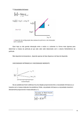 95
7) Viscosidade Intrínseca
Quer haja ou não grande interacção entre o soluto e o solvente é a forma mais rigorosa para
determinar a massa da partícula já que este valor está relacionado com o volume hidrodinâmico da
partícula.
Não depende da temperatura , depende apenas da fase dispersa e da fase de dispersão.
VISCOSIDADE INTRÍNSECA E VISCOSIDADE INERENTE
Se as substâncias forem esféricas há uma relação proporcional entre a viscosidade intrínseca ou a
inerente com a massa molecular da substância. Então, viscosidade intrínseca ou viscosidade inerente é
directamente proporcional à massa elevado a ½.
 