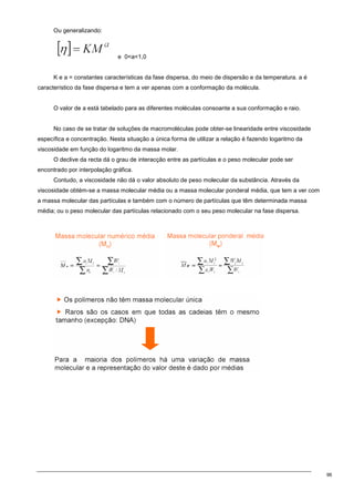 96
Ou generalizando:
e 0a1,0
K e a = constantes características da fase dispersa, do meio de dispersão e da temperatura. a é
característico da fase dispersa e tem a ver apenas com a conformação da molécula.
O valor de a está tabelado para as diferentes moléculas consoante a sua conformação e raio.
No caso de se tratar de soluções de macromoléculas pode obter-se linearidade entre viscosidade
específica e concentração. Nesta situação a única forma de utilizar a relação é fazendo logaritmo da
viscosidade em função do logaritmo da massa molar.
O declive da recta dá o grau de interacção entre as partículas e o peso molecular pode ser
encontrado por interpolação gráfica.
Contudo, a viscosidade não dá o valor absoluto de peso molecular da substância. Através da
viscosidade obtém-se a massa molecular média ou a massa molecular ponderal média, que tem a ver com
a massa molecular das partículas e também com o número de partículas que têm determinada massa
média; ou o peso molecular das partículas relacionado com o seu peso molecular na fase dispersa.
 