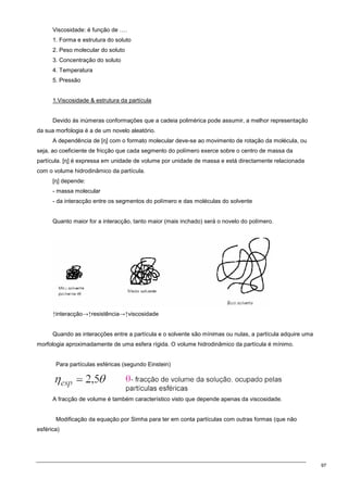 97
Viscosidade: é função de ….
1. Forma e estrutura do soluto
2. Peso molecular do soluto
3. Concentração do soluto
4. Temperatura
5. Pressão
1.Viscosidade  estrutura da partícula
Devido às inúmeras conformações que a cadeia polimérica pode assumir, a melhor representação
da sua morfologia é a de um novelo aleatório.
A dependência de [η] com o formato molecular deve-se ao movimento de rotação da molécula, ou
seja, ao coeficiente de fricção que cada segmento do polímero exerce sobre o centro de massa da
partícula. [η] é expressa em unidade de volume por unidade de massa e está directamente relacionada
com o volume hidrodinâmico da partícula.
[η] depende:
- massa molecular
- da interacção entre os segmentos do polímero e das moléculas do solvente
Quanto maior for a interacção, tanto maior (mais inchado) será o novelo do polímero.
↑interacção→↑resistência→↑viscosidade
Quando as interacções entre a partícula e o solvente são mínimas ou nulas, a partícula adquire uma
morfologia aproximadamente de uma esfera rígida. O volume hidrodinâmico da partícula é mínimo.
Para partículas esféricas (segundo Einstein)
A fracção de volume é também característico visto que depende apenas da viscosidade.
Modificação da equação por Simha para ter em conta partículas com outras formas (que não
esférica)
 