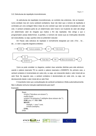 Página 9
3.2. Estruturas de repetição incondicionais


       As estruturas de repetição incondicionais, ao contrário das anteriores, não se baseiam
numa condição mas sim numa variável contadora. Quer isto dizer que o número de repetições é
controlado por uma contagem feita à base de uma variável cujo valor vai sendo actualizado em cada
ciclo. A variável contadora parte de um determinado valor inicial e vai mudando de valor até atingir
um determinado valor de chegada que implica o fim das repetições. Isto obriga a que o
programador possa determinar, à partida, o número de vezes que as instruções deverão
ser executadas, ou seja, quantos ciclos se pretendem executar.
       Em Pascal, esta estrutura de repetição é normalmente designada por ciclo «For… to…
do…» e tem o seguinte diagrama sintáctico:


           FOR          Variável contadora            :=       Valor inicial




                 TO
                                             Valor final   DO            Bloco de instruções     ;
                 DOWNTO



       Como se pode constatar no diagrama, existem duas variantes distintas para esta estrutura:
usando a palavra reservada TO ou usando a palavra reservada a DOWNTO. No primeiro caso, a
variável contadora é incrementada em cada ciclo, ou seja, vai crescendo desde o valor inicial até ao
valor final. No segundo caso, a variável contadora é decrementada em cada ciclo, ou seja, vai
decrescendo desde o valor inicial até ao valor final.
       É importante notar que a actualização da variável contadora é feita automaticamente.
Não é utilizada nenhuma instrução explicitamente para isso!!
Exemplo:

              Begin
                writeln (“Introduza um número”);
                readln (num);
                writeln (“Os primeiros 5 múltiplos desse número são:”);
                FOR cont := 1 TO 5 DO
                BEGIN
                    multiplo := num * cont;
                    writeln (multiplo);
                END;
              END.
 