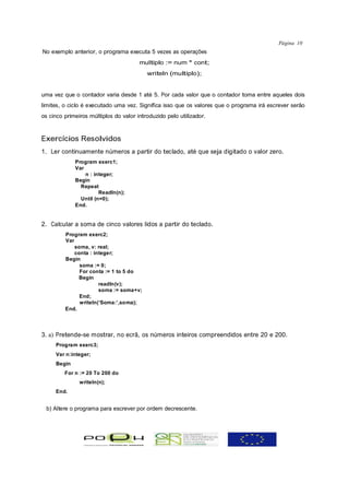 Página 10
No exemplo anterior, o programa executa 5 vezes as operações
                                       multiplo := num * cont;
                                          writeln (multiplo);


uma vez que o contador varia desde 1 até 5. Por cada valor que o contador toma entre aqueles dois
limites, o ciclo é executado uma vez. Significa isso que os valores que o programa irá escrever serão
os cinco primeiros múltiplos do valor introduzido pelo utilizador.



Exercícios Resolvidos
1. Ler continuamente números a partir do teclado, até que seja digitado o valor zero.
             Program exerc1;
             Var
                 n : integer;
             Begin
               Repeat
                       Readln(n);
               Until (n=0);
             End.


2. Calcular a soma de cinco valores lidos a partir do teclado.
         Program exerc2;
         Var
             soma, v: real;
             conta : integer;
         Begin
               soma := 0;
               For conta := 1 to 5 do
              Begin
                       readln(v);
                       soma := soma+v;
               End;
               writeln(‘Soma:’,soma);
         End.




3. a) Pretende-se mostrar, no ecrã, os números inteiros compreendidos entre 20 e 200.
     Program exerc3;
     Var n:integer;
     Begin
         For n := 20 To 200 do
               writeln(n);
     End.


 b) Altere o programa para escrever por ordem decrescente.
 