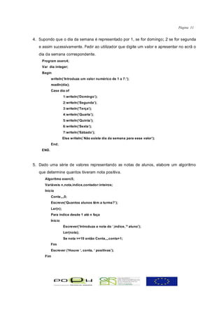 Página 11


4. Supondo que o dia da semana é representado por 1, se for domingo; 2 se for segunda
   e assim sucessivamente. Pedir ao utilizador que digite um valor e apresentar no ecrã o
   dia da semana correspondente.
    Program exerc4;
    Var dia:integer;
    Begin
           writeln(‘Introduza um valor numérico de 1 a 7:’);
           readln(dia);
           Case dia of
                     1:writeln(‘Domingo’);
                     2:writeln(‘Segunda’);
                     3:writeln(‘Terça’);
                     4:writeln(‘Quarta’);
                     5:writeln(‘Quinta’);
                     6:writeln(‘Sexta’);
                     7:writeln(‘Sábado’);
                     Else writeln(´Não existe dia da semana para esse valor’);
           End;
    END.



5. Dado uma série de valores representando as notas de alunos, elabore um algoritmo
   que determine quantos tiveram nota positiva.
      Algoritmo exerc5;
      Variáveis n,nota,indice,contador:inteiros;
      Início
           Conta„0;
           Escreve(‘Quantos alunos têm a turma?’);
           Ler(n);
           Para índice desde 1 até n faça
           Início
                     Escrever(‘Introduza a nota do ‘,indice,´º aluno’);
                     Ler(nota);
                     Se nota >=10 então Conta„conta+1;
           Fim
           Escrever (‘Houve ‘, conta, ‘ positivas’);
      Fim
 