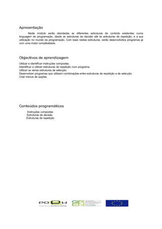 Apresentação
        Neste módulo serão abordadas as diferentes estruturas de controlo existentes numa
linguagem de programação, desde as estruturas de decisão até às estruturas de repetição, e a sua
utilização no mundo da programação. Com base nestas estruturas, serão desenvolvidos programas já
com uma maior complexidade.




Objectivos de aprendizagem
Utilizar e identificar instruções compostas.
Identificar e utilizar estruturas de repetição num programa.
Utilizar as várias estruturas de selecção.
Desenvolver programas que utilizem combinações entre estruturas de repetição e de selecção.
Criar menus de opções.




Conteúdos programáticos
      Instruções compostas
     Estruturas de decisão
     Estruturas de repetição
 