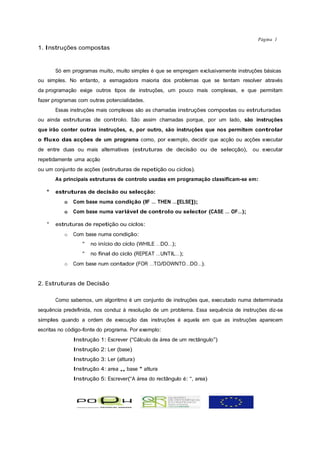 Página 1
1. Instruções compostas


       Só em programas muito, muito simples é que se empregam exclusivamente instruções básicas
ou simples. No entanto, a esmagadora maioria dos problemas que se tentam resolver através
da programação exige outros tipos de instruções, um pouco mais complexas, e que permitam
fazer programas com outras potencialidades.
       Essas instruções mais complexas são as chamadas instruções compostas ou estruturadas
ou ainda estruturas de controlo. São assim chamadas porque, por um lado, são instruções
que irão conter outras instruções, e, por outro, são instruções que nos permitem controlar
o fluxo das acções de um programa como, por exemplo, decidir que acção ou acções executar
de entre duas ou mais alternativas (estruturas de decisão ou de selecção),           ou executar
repetidamente uma acção
ou um conjunto de acções (estruturas de repetição ou ciclos).
       As principais estruturas de controlo usadas em programação classificam-se em:

   °   estruturas de decisão ou selecção:
          o   Com base numa condição (IF … THEN …[ELSE]);
          o   Com base numa variável de controlo ou selector (CASE … OF…);

   °   estruturas de repetição ou ciclos:
          o   Com base numa condição:
                 °   no início do ciclo (WHILE …DO…);
                 °   no final do ciclo (REPEAT …UNTIL…);
          o   Com base num contador (FOR …TO/DOWNTO…DO…).


2. Estruturas de Decisão

       Como sabemos, um algoritmo é um conjunto de instruções que, executado numa determinada
sequência predefinida, nos conduz à resolução de um problema. Essa sequência de instruções diz-se
simples quando a ordem de execução das instruções é aquela em que as instruções aparecem
escritas no código-fonte do programa. Por exemplo:
              Instrução 1: Escrever (“Cálculo da área de um rectângulo”)
              Instrução 2: Ler (base)
              Instrução 3: Ler (altura)
              Instrução 4: area „ base * altura
              Instrução 5: Escrever(“A área do rectângulo é: “, area)
 