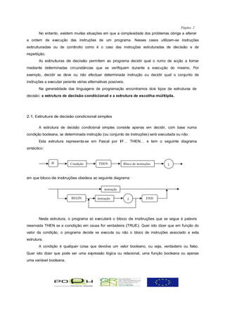 Página 2
       No entanto, existem muitas situações em que a complexidade dos problemas obriga a alterar
a ordem de execução das instruções de um programa. Nesses casos utilizam-se instruções
estruturadas ou de controlo como é o caso das instruções estruturadas de decisão e de
repetição.
       As estruturas de decisão permitem ao programa decidir qual o rumo de acção a tomar
mediante determinadas circunstâncias que se verifiquem durante a execução do mesmo. Por
exemplo, decidir se deve ou não efectuar determinada instrução ou decidir qual o conjunto de
instruções a executar perante várias alternativas possíveis.
       Na generalidade das linguagens de programação encontramos dois tipos de estruturas de
decisão: a estrutura de decisão condicional e a estrutura de escolha múltipla.




2.1. Estrutura de decisão condicional simples

       A estrutura de decisão condicional simples consiste apenas em decidir, com base numa
condição booleana, se determinada instrução (ou conjunto de instruções) será executada ou não.
       Esta estrutura representa-se em Pascal por IF… THEN… e tem o seguinte diagrama
sintáctico:


               IF         Condição          THEN           Bloco de instruções   ;


em que bloco de instruções obedece ao seguinte diagrama:


                                               instrução

                           BEGIN           instrução           ;          END




       Nesta estrutura, o programa só executará o bloco de instruções que se segue à palavra
reservada THEN se a condição em causa for verdadeira (TRUE). Quer isto dizer que em função do
valor da condição, o programa decide se executa ou não o bloco de instruções associado a esta
estrutura.
       A condição é qualquer coisa que devolva um valor booleano, ou seja, verdadeiro ou falso.
Quer isto dizer que pode ser uma expressão lógica ou relacional, uma função booleana ou apenas
uma variável booleana.
 