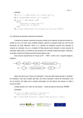 Página 3
       Exemplos:
       1) IF (x > 7) THEN writeln (x,‘ é maior que 7’);
       2) IF (odd(y))THEN writeln (y,’ é ímpar’);
       3) IF (x > 7 AND odd(y)) THEN
          BEGIN
               writeln(x,‘ é maior que 7’);
               writeln (y,’ é ímpar’);
          END;
       4) IF (aux) THEN writeln (‘A variável aux tem valor TRUE’);




2.2. Estrutura de decisão condicional composta

       A estrutura de decisão condicional composta consiste numa extensão da estrutura anterior no
sentido em que, com base numa condição booleana, permite ao programa optar por uma de duas
sequências de acção diferentes. Assim, se a condição for verdadeira executa uma instrução ou
conjunto de instruções, mas se a condição for falsa executa outra instrução ou outro conjunto de
instruções. Deste modo, ao contrário do que acontece com a decisão condicional simples, a estrutura
de decisão condicional composta executará sempre alguma coisa.
       Esta estrutura representa-se em Pascal por IF… THEN… ELSE e tem o seguinte diagrama
sintáctico:


              IF         Condição          THEN                 Bloco de instruções 1


                     ;              Bloco de instruções 2                 ELSE




       Neste caso temos que o bloco de instruções 1 será executado apenas quando a condição
for verdadeira. Caso essa condição seja falsa, será então executado o bloco de instruções 2 em
vez do primeiro. De realçar que é sempre executado um dos blocos mas apenas um deles e
nunca os dois!!

       Cuidado também com o facto de não existir            ;   antes da palavra reservada   ELSE!!
       Exemplos:

       1) IF (x > 7) THEN writeln(x,‘ é maior que 7’)
          ELSE writeln(x,’ não é maior que 7’);
       2) IF (odd(y))THEN writeln(y,’ é ímpar’) ELSE writeln(y,’ é par’);
 