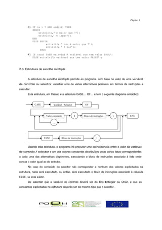 Página 4

       3) IF (x > 7 AND odd(y)) THEN
          BEGIN
              writeln(x,‘ é maior que 7’);
              writeln(y,’ é ímpar’);
          END
          ELSE BEGIN
                    writeln(x,‘ não é maior que 7’);
                    writeln(y,’ é par’);
               END;
       4) IF (aux) THEN writeln(‘A variável aux tem valor TRUE’)
          ELSE writeln(‘A variável aux tem valor FALSE’);



2.3. Estrutura de escolha múltipla


       A estrutura de escolha múltipla permite ao programa, com base no valor de uma variável
de controlo ou selector, escolher uma de várias alternativas possíveis em termos de instruções a
executar.
       Esta estrutura, em Pascal, é a estrutura CASE… OF… e tem o seguinte diagrama sintáctico:


             CASE               Variável / Selector            OF



                         Valor constante              :       Bloco de instruções   ;    END

                                ,




                     ELSE               Bloco de instruções               ;

       Usando esta estrutura, o programa irá procurar uma coincidência entre o valor da variável
de controlo / selector e um dos valores constantes distribuídos pelas várias listas correspondentes
a cada uma das alternativas disponíveis, executando o bloco de instruções associado à lista onde
consta o valor igual ao do selector.
       No caso do conteúdo do selector não corresponder a nenhum dos valores explicitados na
estrutura, nada será executado, ou então, será executado o bloco de instruções associado à cláusula
ELSE, se esta existir.
       De salientar que a variável de controlo deverá ser do tipo Integer ou Char, e que as
constantes explicitadas na estrutura deverão ser do mesmo tipo que o selector.
 