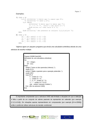 Página 5
       Exemplos:

       1) CASE x OF
             1,2,3: writeln(x,’ é maior que 0 e menor que 4’);
                 4: writeln(x,’ é igual a 4’);
               5,6: BEGIN
                      writeln(x,’ é maior que 4 e menor que 7’);
                      IF (x=5) TH EN   teln(‘ o seu valor é 5 ’)
                      ELSE writel n(‘ o seu valor é 6 ‘);
                    END;
               ELSE writeln(x,’ não pretence ao conjunto {1,2,3,4,5,6} ‘);
          END;
       2) CASE x    OF
             ‘a’    , ‘A’:    result   :=   n1   +   n2;
             ‘s’    , ‘S’:    result   :=   n1   -   n2;
             ‘m’    , ‘M’:    result   :=   n1   *   n2;
             ‘d’    , ‘D’:    result   :=   n1   /   n2;
          END;

       Vejamos agora um pequeno programa que simula uma calculadora aritmética através de uma
estrutura de escolha múltipla:



                    Program EXEMPLOdeCASE;
                    {Simulador de uma calculadora aritmética}
                    Var
                        X,Y : integer;
                        OP : char;
                    Begin
                      writeln (' Insira os dois operandos (inteiros): ');
                      readln (X,Y);
                      writeln (' Digite o operador para a operação pretendida: ');
                      readln (OP);
                      Case OP of
                            '+' : writeln (X + Y);
                             '-' : writeln (X - Y);
                             '*', 'x', 'X' : writeln (X * Y);
                             '/', ': ' : writeln (X / Y:6:2);
                             else writeln(' operador inválido ');
                      End; {fim da estrutura CASE}
                    End.




       É importante compreender que a estrutura CASE está limitada a situações em que a selecção
é feita a partir de um conjunto de valores passíveis de representar em extensão (por exemplo
{1,2,3,4,5,6}). Em situações apenas representáveis em compreensão (por exemplo [0<x<2500])
então é preferível utilizar estruturas de decisão condicional.
 