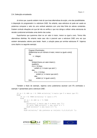 Página 6
2.4. Selecção encadeada


       Já vimos que, quando existem mais do que duas alternativas de acção, uma das possibilidades
à disposição do programador é a estrutura CASE. No entanto, essa estrutura só pode ser usada se
podermos comparar o valor de uma variável selectora com uma lista finita de valores constantes.
Existem contudo situações em que tal não se verifica o que nos obriga a utilizar várias estruturas de
decisão condicional aninhadas umas dentro das outras.
       Suponhamos que queremos dizer se um valor é maior, menor ou igual a zero. Temos três
alternativas distintas. No entanto neste caso não é possível usar a estrutura CASE uma vez que
existem demasiados valores para testar. Assim, a solução passa por aninhar estruturas IF. Vejamos
como fazê-lo no seguinte exemplo:


                       Program IFaninhados;
                       {Determinar se um número é maior, menor ou igual a zero}
                       Var
                            n : integer;

                       Begin
                           Writeln(‘Insira um valor inteiro’);
                           readln(n);
                           if (n > 0) then
                                writeln (n,' é maior que zero' )
                           else
                                if (n < 0) then
                                    writeln (n,' é menor que zero')
                                else
                                    writeln (n,' é igual a zero');
                       End.


       Também a título de exemplo, vejamos como poderíamos escrever com IFs aninhados o
exemplo 1 apresentado para a estrutura CASE:

       IF (x > 0) AND (x < 4) THEN writeln(x,’ é maior que 0 e menor que 4’)
       ELSE
            IF (x = 4) THEN writeln(x,’ é igual a 4’)
            ELSE
                 IF (x > 4) AND (x < 7) THEN
                 BEGIN
                     writeln(x,’ é maior que 4 e menor que 7’);
                     IF (x=5) THEN writeln(‘ o seu valor é 5 ’)
                     ELSE writeln(‘ o seu valor é 6 ‘);
                 END
                 ELSE writeln(x,’ não pretence ao conjunto {1,2,3,4,5,6} ‘);
 
