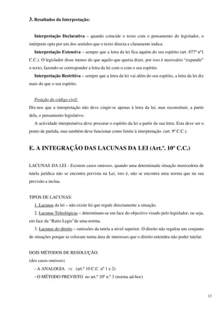 3. Resultados da Interpretação:


   Interpretação Declarativa – quando coincide o texto com o pensamento do legislador, o
intérprete opta por um dos sentidos que o texto directa e claramente indica.
   Interpretação Extensiva – sempre que a letra da lei fica aquém do seu espírito (art. 877º nº1
C.C.). O legislador disse menos do que aquilo que queria dizer, por isso é necessário “expandir”
o texto, fazendo-se corresponder a letra da lei com o com o seu espírito.
   Interpretação Restritiva – sempre que a letra da lei vai além do seu espírito, a letra da lei diz
mais do que o seu espírito.


   Posição do código civil:
Diz-nos que a interpretação não deve cingir-se apenas à letra da lei, mas reconstituir, a partir
dela, o pensamento legislativo.
   A actividade interpretativa deve procurar o espírito da lei a partir da sua letra. Esta deve ser o
ponto de partida, mas também deve funcionar como limite à interpretação. (art. 9º C.C.).


E. A INTEGRAÇÃO DAS LACUNAS DA LEI (Art.º. 10º C.C.)

LACUNAS DA LEI - Existem casos omissos, quando uma determinada situação merecedora de
tutela jurídica não se encontra prevista na Lei, isto é, não se encontra uma norma que na sua
previsão a inclua.


TIPOS DE LACUNAS:
   1. Lacunas da lei – não existe lei que regule directamente a situação.
   2. Lacunas Teleológicas – determinam-se em face do objectivo visado pelo legislador, ou seja,
em face da “Ratio Legis”de uma norma.
   3. Lacunas do direito – omissões da tutela a nível superior. O direito não regulou um conjunto
de situações porque se colocam numa área de interesses que o direito entendeu não poder tutelar.


DOIS MÉTODOS DE RESOLUÇÃO:
(dos casos omissos)
   - A ANALOGIA ⇒ (art.º 10 C.C. nº 1 e 2)
   - O MÉTODO PREVISTO no art.º 10º n.º 3 (norma ad-hoc)



                                                                                                        13
 