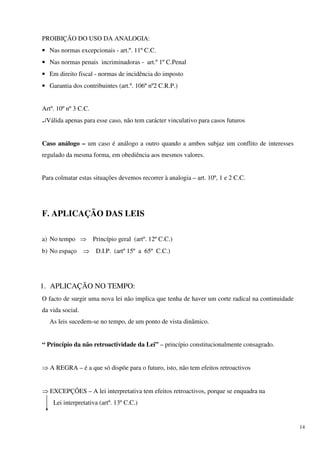 PROIBIÇÃO DO USO DA ANALOGIA:
• Nas normas excepcionais - art.º. 11º C.C.
• Nas normas penais incriminadoras - art.º 1º C.Penal
• Em direito fiscal - normas de incidência do imposto
• Garantia dos contribuintes (art.º. 106º nº2 C.R.P.)


Artº. 10º nº 3 C.C.
↵Válida apenas para esse caso, não tem carácter vinculativo para casos futuros


Caso análogo – um caso é análogo a outro quando a ambos subjaz um conflito de interesses
regulado da mesma forma, em obediência aos mesmos valores.


Para colmatar estas situações devemos recorrer à analogia – art. 10º, 1 e 2 C.C.




F. APLICAÇÃO DAS LEIS

a) No tempo ⇒ Princípio geral (artº. 12º C.C.)
b) No espaço      ⇒ D.I.P. (artº 15º a 65º C.C.)




1. APLICAÇÃO NO TEMPO:
O facto de surgir uma nova lei não implica que tenha de haver um corte radical na continuidade
da vida social.
   As leis sucedem-se no tempo, de um ponto de vista dinâmico.


“ Princípio da não retroactividade da Lei” – princípio constitucionalmente consagrado.


⇒ A REGRA – é a que só dispõe para o futuro, isto, não tem efeitos retroactivos


⇒ EXCEPÇÕES – A lei interpretativa tem efeitos retroactivos, porque se enquadra na
    Lei interpretativa (artº. 13º C.C.)


                                                                                                 14
 