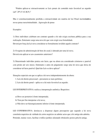 “Podem aplicar-se retroactivamente as Leis penais de conteúdo mais favorável ao arguido
(artº. 29º nº 4 C.R.P.)”


Mas é constitucionalmente proibida a retroactividade em matéria de Lei Penal incriminadora
novas penas neocriminalidade . Agravação de penas


Exemplos:


1) Dois indivíduos celebram um contrato quando a lei não exigia escritura pública para a sua
realização. Entretanto surge uma nova lei que vem exigir essa formalidade.
Deverá por força da Lei nova considerar-se formalmente inválido aquele contrato?


2) O regime de administração de bens do casal, é alterado por uma lei nova.
Deverá esta aplicar-se aos casamentos anteriores?


3) Determinado indivíduo pratica um facto, que na altura era considerado criminoso e punível
com prisão até seis meses. Entretanto e antes do julgamento surge uma lei nova que deixa de
considerar tal facto punível. Qual das Leis se deve aplicar?


Situações especiais em que se aplica a lei nova independentemente da altura:
   1. Leis de direito processual – presumem-se mais perfeitas;
   2. Leis de direito penal – aplica-se a lei mais favorável ao arguido.


LEI INTERPRETATIVA: realiza a interpretação autêntica. Requisitos:


   a) Deve ser posterior à fonte interpretada;
   b) Tem por fim interpretar a lei nova;
   c) Não deve ser hierarquicamente inferior à fonte interpretada.


LEI CONFIRMATIVA: destina-se a dispensar algum pressuposto que segundo a lei nova
constituía requisitos de validade de certos negócios ou admite actos que a lei antiga não admitia.
Pretende, muitas vezes, facilitar o tráfico jurídico afastando obstáculos postos pela lei antiga.




                                                                                                     15
 