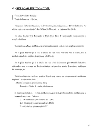 G - RELAÇÃO JURÍDICA CIVIL

   Teoria da Vontade - Savigny
   Teoria do Interesse - Ihering


   “Enquanto o Direito Objectivo é o direito visto pela inteligência... o Direito Subjectivo é o
direito visto pela consciência.” (Prof. Cabral de Moncada - in Lições de Dir. Civil)


   No actual Código Civil Português, o Título II do Livro I é consagrado expressamente às
relações Jurídicas.


   O conceito de relação jurídica deve ser encarado em dois sentidos: um amplo e um restrito.


   No 1º pode dizer-se que é toda a relação da vida social relevante para o Direito, isto é,
produtiva de efeitos jurídicos disciplinada pelo Direito.


   No 2º pode dizer-se que é a relação da vida social disciplinada pelo Direito mediante a
atribuição a uma pessoa de um direito subjectivo e a imposição a outra de um dever jurídico ou
de uma sujeição.


   Direitos subjectivos – poderes jurídicos de exigir de outrem um comportamento positivo ou
negativo. Dividem-se em dois:
   1. Direitos subjectivos propriamente ditos;
          Exemplo – Direito de crédito, direitos reais.


   2. Direitos potestativos – poderes jurídicos que, por si só, produzem efeitos jurídicos que se
   impõem à outra parte. Podem ser:
          2.1 – Constitutivos; por exemplo art. 1550º;
          2.2 – Modificativos; por exemplo art. 1568º;
          2.3 – Extintivos; por exemplo 1170º.




                                                                                                    17
 