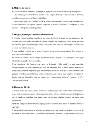 2. Objecto do Curso
Por razões de ordem, sobretudo, pedagógicas, agrupam-se as matérias em duas grandes partes:
   - na primeira parte, introdutória, estudar-se-á a origem, formação e necessidade do direito e,
seguidamente, a teoria geral da norma jurídica;
   - na segunda parte, será estudada a relação jurídica, enumerando e descrevendo sumariamente,
os seus elementos: os sujeitos (pessoas singulares e pessoas colectivas); - o objecto; o facto
jurídico; - e a responsabilidade/garantia.


3. Origem, formação e necessidade do direito
A primeira e mais imediata experiência que temos do direito é aquela em que deparamos que
vivemos num meio social ordenado, no entanto o direito não é tudo nem talvez aquilo que mais
nos interesse, pois existem relações como a amizade e amor, que não relevam para o direito mas
são mais importantes para nós.
É uma realidade evidente que o homem é um ser social, existe uma tendência de o homem se
associar ao seu semelhante.
No entanto o homem, desde sempre, revelou-se incapaz de por si só, conseguir a realização
integral do seu quadro de necessidades.
É na associação dos homens que surge a designada “vida social”, a qual necessita,
obrigatoriamente de uma organização, pois na sociedade não existem apenas relações de
coincidência, também surgem relações de indiferença e conflito, pelo que se torna imperioso, em
qualquer sociedade, a existência de normas jurídicas ou, em sentido mais amplo, a existência do
direito, para que seja dado a cada um o que é seu - “suum quique tribuere”, “honeste vivere” e
“alterum nom laedere”.


4. Ramos do direito
O direito, tendo em conta, vários critérios de diferenciação pode sofrer várias qualificações,
sendo uma das mais relevantes, a diferença entre direito público e direito privado, distinção esta,
que se baseia na qualidade dos poderes dos sujeitos das relações jurídicas que cada ramo
regulamenta.
Tendo em atenção o critério referido supra, podemos encontrar dois ramos do direito o público e
o privado.
O direito público caracteriza-se pelo facto de, nas relações que regula, se verificar o exercício de
um poder de autoridade pública (“ius imperii”) entre entes públicos e os particulares ou relações



                                                                                                       2
 