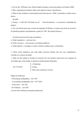 ⇒ Foi no Sec. XVII que Lock, filósofo Inglês formulou a teoria doa poderes do Estado (1690)
⇒ Mas a separação dos poderes tinha como objectivo atacar o absolutismo
⇒ Mais do que combater a concentração numa única pessoa - O Rei - pretendia-se acabar com os
abusos
  de poder
⇒ França → o Rei Sol “O Estado sou eu” - Total absolutismo - o rei possuía a totalidade dos
poderes.
⇒ Foi com Monterquim que a teoria da separação de Poderes se tornou uma teoria de exercício
da sabedoria popular, principalmente a partir de 1789 - Revolução Francesa


   Existiam nesta teoria três tipos de poderes:
a) Poder Legislativo - o de fazer leis;
b) Poder executivo - o de executar as resoluções públicas;
c) Poder judicial - o de julgar os crimes e dirimir conflitos entre os indivíduos.


⇒ Deste modo impedia-se que cada órgão exercesse funções fora das suas competências,
evitando-se os abusos de poder.
⇒ Hoje em dia cumpre ao Estado no exercício das suas funções desenvolver um conjunto de
actividades que visam atingir os objectivos politicamente delineados:
                                - a Segurança
   Artº. 9º C.R.P.              - Justiça
                                - Bem estar económico e Social


Órgãos de Soberania
- O Presidente da República - Artº 120º
- A Assembleia da República Artº. 147º C.R.P.
- O Governo - Artº 182º
- Os Tribunais - Artº 202º
A reserva dos Tribunais da função jurisdicional.




                                                                                               29
 