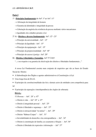 1.2 - DIVISÃO DA C.R.P.


Parte I
1º - Princípios fundamentais do Artº. 1º ao Artº. 11º
      → Afirmação da integridade do homem
      → Garantia da identidade e integridade da pessoa
      → Libertação da angústia da existência da pessoa mediante vários mecanismos
      → Igualdades dos cidadãos perante a Lei
2º A) - Direitos e deveres fundamentais: Artº. 12º - 23º
      → Princípio da universalidade - Artº. 12º
      → Princípio da Igualdade - Artº. 13º
      → Princípio da equiparação - Artº. 15º
      → Princípio da proporcionalidade - Artº 18º
      → Princípio do acesso à justiça - Artº. 20º
B) - Direitos, Liberdades e Garantias, Artº 2º C.R.P.
      “... e no respeito e na garantia de efectivação dos direitos e liberdades fundamentais...”


      A nossa Lei Fundamental assenta num conjunto de requisitos que são as bases do Estado
Social de Direito:
• A Subordinação dos Órgãos e agentes administrativos à Constituição e à Lei
• Uma longa lista de D.L.G.
• O princípio de constitucionalidade das leis e demais actos de entidades com competência para
tal
• O princípio da separação e interdependência dos órgãos de soberania
      D.L.G.:
      1º) Pessoas - Artº. 24º a 47º
      → Direito à vida - Artº 24º a 47º
      → Direito à integridade pessoal - Artº. 25º
      → Direito à liberdade e segurança - Artº. 27º
      → Direito à retroactividade “in mitius” - Artº. 29º
      → Direito “Habeas Corpus” - Artº. 31º
      → Inviolabilidade do domicílio e da correspondência - Artº. 34º
      → Direito à constituição de família; ao casamento e filiação - Artº. 36º
      → Direito à liberdade de expressão e informação - Artº 37º
                                                                                                   30
 
