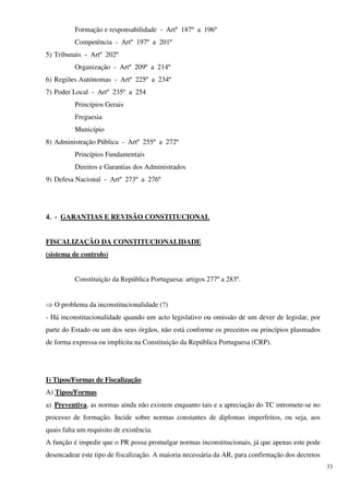 Formação e responsabilidade - Artº 187º a 196º
          Competência - Artº 197º a 201º
5) Tribunais - Artº 202º
          Organização - Artº 209º a 214º
6) Regiões Autónomas - Artº 225º a 234º
7) Poder Local - Artº 235º a 254
          Princípios Gerais
          Freguesia
          Município
8) Administração Pública - Artº 255º a 272º
          Princípios Fundamentais
          Direitos e Garantias dos Administrados
9) Defesa Nacional - Artº 273º a 276º




4. - GARANTIAS E REVISÃO CONSTITUCIONAL


FISCALIZAÇÃO DA CONSTITUCIONALIDADE
(sistema de controlo)


          Constituição da República Portuguesa: artigos 277º a 283º.


⇒ O problema da inconstitucionalidade (?)
- Há inconstitucionalidade quando um acto legislativo ou omissão de um dever de legislar, por
parte do Estado ou um dos seus órgãos, não está conforme os preceitos ou princípios plasmados
de forma expressa ou implícita na Constituição da República Portuguesa (CRP).




I) Tipos/Formas de Fiscalização
A) Tipos/Formas
a) Preventiva, as normas ainda não existem enquanto tais e a apreciação do TC intromete-se no
processo de formação. Incide sobre normas constantes de diplomas imperfeitos, ou seja, aos
quais falta um requisito de existência.
A função é impedir que o PR possa promulgar normas inconstitucionais, já que apenas este pode
desencadear este tipo de fiscalização. A maioria necessária da AR, para confirmação dos decretos
                                                                                                   33
 
