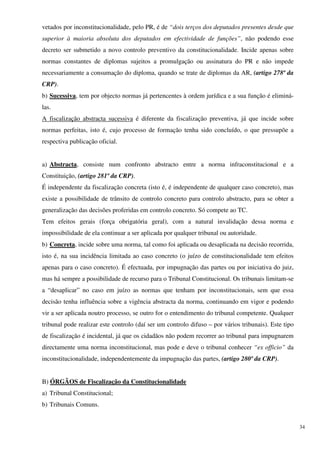 vetados por inconstitucionalidade, pelo PR, é de “dois terços dos deputados presentes desde que
superior à maioria absoluta dos deputados em efectividade de funções”, não podendo esse
decreto ser submetido a novo controlo preventivo da constitucionalidade. Incide apenas sobre
normas constantes de diplomas sujeitos a promulgação ou assinatura do PR e não impede
necessariamente a consumação do diploma, quando se trate de diplomas da AR, (artigo 278º da
CRP).
b) Sucessiva, tem por objecto normas já pertencentes à ordem jurídica e a sua função é eliminá-
las.
A fiscalização abstracta sucessiva é diferente da fiscalização preventiva, já que incide sobre
normas perfeitas, isto é, cujo processo de formação tenha sido concluído, o que pressupõe a
respectiva publicação oficial.


a) Abstracta, consiste num confronto abstracto entre a norma infraconstitucional e a
Constituição, (artigo 281º da CRP).
É independente da fiscalização concreta (isto é, é independente de qualquer caso concreto), mas
existe a possibilidade de trânsito de controlo concreto para controlo abstracto, para se obter a
generalização das decisões proferidas em controlo concreto. Só compete ao TC.
Tem efeitos gerais (força obrigatória geral), com a natural invalidação dessa norma e
impossibilidade de ela continuar a ser aplicada por qualquer tribunal ou autoridade.
b) Concreta, incide sobre uma norma, tal como foi aplicada ou desaplicada na decisão recorrida,
isto é, na sua incidência limitada ao caso concreto (o juízo de constitucionalidade tem efeitos
apenas para o caso concreto). É efectuada, por impugnação das partes ou por iniciativa do juiz,
mas há sempre a possibilidade de recurso para o Tribunal Constitucional. Os tribunais limitam-se
a “desaplicar” no caso em juízo as normas que tenham por inconstitucionais, sem que essa
decisão tenha influência sobre a vigência abstracta da norma, continuando em vigor e podendo
vir a ser aplicada noutro processo, se outro for o entendimento do tribunal competente. Qualquer
tribunal pode realizar este controlo (daí ser um controlo difuso – por vários tribunais). Este tipo
de fiscalização é incidental, já que os cidadãos não podem recorrer ao tribunal para impugnarem
directamente uma norma inconstitucional, mas pode e deve o tribunal conhecer “ex officio” da
inconstitucionalidade, independentemente da impugnação das partes, (artigo 280º da CRP).


B) ÓRGÃOS de Fiscalização da Constitucionalidade
a) Tribunal Constitucional;
b) Tribunais Comuns.


                                                                                                      34
 