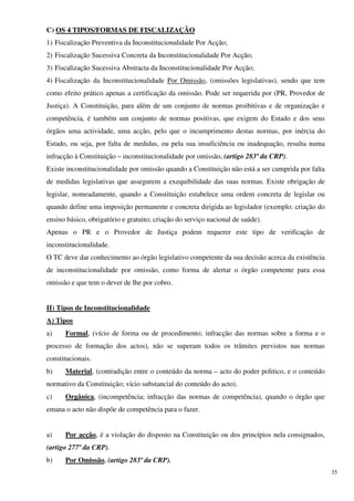 C) OS 4 TIPOS/FORMAS DE FISCALIZAÇÃO
1) Fiscalização Preventiva da Inconstitucionalidade Por Acção;
2) Fiscalização Sucessiva Concreta da Inconstitucionalidade Por Acção;
3) Fiscalização Sucessiva Abstracta da Inconstitucionalidade Por Acção;
4) Fiscalização da Inconstitucionalidade Por Omissão, (omissões legislativas), sendo que tem
como efeito prático apenas a certificação da omissão. Pode ser requerida por (PR, Provedor de
Justiça). A Constituição, para além de um conjunto de normas proibitivas e de organização e
competência, é também um conjunto de normas positivas, que exigem do Estado e dos seus
órgãos uma actividade, uma acção, pelo que o incumprimento destas normas, por inércia do
Estado, ou seja, por falta de medidas, ou pela sua insuficiência ou inadequação, resulta numa
infracção à Constituição – inconstitucionalidade por omissão, (artigo 283º da CRP).
Existe inconstitucionalidade por omissão quando a Constituição não está a ser cumprida por falta
de medidas legislativas que assegurem a exequibilidade das suas normas. Existe obrigação de
legislar, nomeadamente, quando a Constituição estabelece uma ordem concreta de legislar ou
quando define uma imposição permanente e concreta dirigida ao legislador (exemplo: criação do
ensino básico, obrigatório e gratuito; criação do serviço nacional de saúde).
Apenas o PR e o Provedor de Justiça podem requerer este tipo de verificação de
inconstitucionalidade.
O TC deve dar conhecimento ao órgão legislativo competente da sua decisão acerca da existência
de inconstitucionalidade por omissão, como forma de alertar o órgão competente para essa
omissão e que tem o dever de lhe por cobro.


II) Tipos de Inconstitucionalidade
A) Tipos
a)    Formal, (vício de forma ou de procedimento; infracção das normas sobre a forma e o
processo de formação dos actos), não se superam todos os trâmites previstos nas normas
constitucionais.
b)    Material, (contradição entre o conteúdo da norma – acto do poder politico, e o conteúdo
normativo da Constituição; vício substancial do conteúdo do acto).
c)    Orgânica, (incompetência; infracção das normas de competência), quando o órgão que
emana o acto não dispõe de competência para o fazer.


a)    Por acção, é a violação do disposto na Constituição ou dos princípios nela consignados,
(artigo 277º da CRP).
b)    Por Omissão, (artigo 283º da CRP).
                                                                                                   35
 
