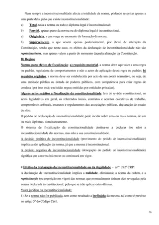 Nem sempre a inconstitucionalidade afecta a totalidade da norma, podendo respeitar apenas a
uma parte dela, pelo que existe inconstitucionalidade:
a)      Total, toda a norma ou todo o diploma legal é inconstitucional;
b)      Parcial, apenas parte da norma ou do diploma legal é inconstitucional.
a)      Originária, a que surge no momento da formação da norma;
b)      Superveniente, a que ocorre apenas posteriormente, por efeito de alteração da
Constituição, sendo que neste caso, os efeitos da declaração de inconstitucionalidade não são
repristinatórios, mas apenas valem a partir do momento daquela alteração da Constituição.
B) Regime
Norma para efeitos de fiscalização: a) requisito material, a norma deve equivaler a uma regra
ou padrão, reguladora de comportamentos e não a actos de aplicação dessa regra ou padrão; b)
requisito orgânico, a norma deve ser estabelecida por acto de um poder normativo, ou seja, de
uma entidade pública ou dotada de poderes públicos, com competência para criar regras de
conduta (por isso estão excluídas regras emitidas por entidades privadas).
Alguns actos sujeitos a fiscalização da constitucionalidade: leis de revisão constitucional, os
actos legislativos em geral, os referendos locais, contratos e acordos colectivos de trabalho,
compromissos arbitrais, estatutos e regulamentos das associações públicas, declaração de estado
de sítio.
O pedido de declaração de inconstitucionalidade pode incidir sobre uma ou mais normas, de um
ou mais diplomas, simultaneamente.
O sistema de fiscalização da constitucionalidade destina-se a declarar (ou não) a
inconstitucionalidade das normas, mas não a sua constitucionalidade.
A decisão positiva de inconstitucionalidade (provimento do pedido de inconstitucionalidade)
implica a não aplicação da norma, já que a mesma é inconstitucional.
A decisão negativa de inconstitucionalidade (denegação do pedido de inconstitucionalidade)
significa que a norma irá entrar ou continuará em vigor.


# Efeitos da declaração da inconstitucionalidade ou da ilegalidade - artº 282º CRP:
A declaração de inconstitucionalidade implica a nulidade, eliminando a norma da ordem, e a
repristinação (ou reposição em vigor) das normas que eventualmente tinham sido revogadas pela
norma declarada inconstitucional, pelo que se irão aplicar estas últimas.
Valor jurídico da Inconstitucionalidade:
1) Se a norma não for publicada, tem como resultado a ineficácia da mesma, tal como é previsto
no artigo 5º do Código Civil.


                                                                                                   36
 