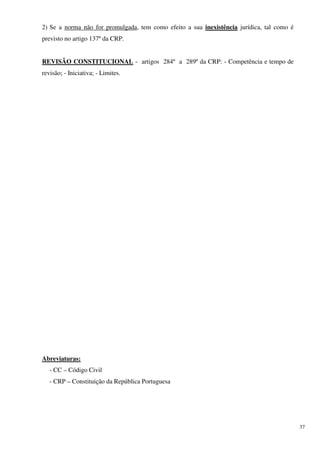 2) Se a norma não for promulgada, tem como efeito a sua inexistência jurídica, tal como é
previsto no artigo 137º da CRP.


REVISÃO CONSTITUCIONAL - artigos 284º a 289º da CRP: - Competência e tempo de
revisão; - Iniciativa; - Limites.




Abreviaturas:
   - CC – Código Civil
   - CRP – Constituição da República Portuguesa




                                                                                            37
 
