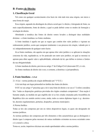 B- Fontes de Direito
1. Classificação Geral
   Tal como em qualquer acontecimento e/ou facto da vida tudo tem uma origem, um inicio e
uma forma de surgir.
   Essa origem, aquando da abordagem da ciência social que é o direito, é designada de fonte, ou
mais especificadamente, fonte de direito, a qual se pode definir como os modos de formação e
revelação do direito.
   Abordando a temática das fontes de direito somos levados a distinguir duas realidades
distintas – a fonte imediata e as fontes mediatas.
   A fonte imediata é aquela em que as regras que contém têm valor jurídico e vigoram no
ordenamento jurídico, assim que cumpram totalmente o seu processo de criação, valendo por si
só, independentemente de qualquer outro factor.
   Já as fontes mediatas, são aquelas em que apenas têm valor jurídico e se aplicam às situações
concretas da vida, regulando-as, se for praticado um outro acto jurídico, no qual as mesmas se
apoiam para obter aquele valor e aplicabilidade, sobretudo da lei, que define os termos e limites
da sua obrigatoriedade.
   A fonte imediata de direito, prevista no artigo 1º do Código Civil (doravante CC), é a lei.
   As fontes mediatas de direito são o uso, o costume, a doutrina e a jurisprudência.


2. Fonte Imediata – A Lei
2.1 A Lei – norma jurídica de criação deliberada (art.º 1º C.C.)
   A lei tem hoje um lugar primordial no âmbito das fontes de direito.
   O CC no seu artigo 1º preceitua que a lei é uma fonte de direito e no seu n.º 2 refere considera
leis: “todas as disposições genéricas provindas dos órgãos estaduais competentes”. Esta noção é
bastante ampla, na medida em que engloba não só as leis criadas emanadas pela Assembleia da
República (leis em sentido estrito) como, ainda, todos os outros diplomas legais (v.g.: decretos-
lei, decretos regulamentares, portarias, despachos, posturas municipais).
A Norma Jurídica
Todas as leis são compostas por um ou vários dispositivos legais, os quais são designados de
normas jurídicas.
As normas jurídicas são compostas por três elementos e têm características que as distinguem o
direito (que é composto pelas mesmas) de outras realidades existentes na nossa sociedade como
o é a moral e a ética.
Torna-se, assim, imperioso efectuar um estudo aprofundado sobre a norma jurídica.

                                                                                                      4
 