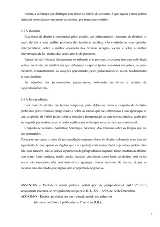 Assim, a diferença que distingue esta fonte de direito do costume, é que aquela é uma prática
reiterada cometida por um grupo de pessoas, por regra mais restrito.


3.3 A Doutrina
   Esta fonte de direito é constituída pelos estudos dos jurisconsultos (doutores de direito), os
quais devido a uma análise profunda das temáticas jurídica, vão emitindo as suas opiniões
(interpretativas) sobre a melhor resolução das diversas relações sociais e sobre a melhor
interpretação da lei, muitas das vezes através de pareceres.
   Apesar de não vincular directamente os tribunais e as pessoas, o costume tem uma relevância
prática no direito, na medida em que influencia o espírito (juízo decisório) dos juízes, os quais
recorrem, constantemente, às soluções apresentadas pelos jurisconsultos e, assim, fundamentam
as suas decisões.
   As opiniões dos jurisconsultos encontram-se, sobretudo em livros e revistas da
especialidade/direito.


3.4 A Jurisprudência
   Esta fonte de direito, em termos simplistas, pode definir-se como o conjunto de decisões
proferidas pelos tribunais (magistrados), sobre as causas que são submetidas à sua apreciação e,
que, a opinião de vários juízes sobre a solução e interpretação de uma norma jurídica, acaba por
ser seguida por muitos pares, criando aquilo a que se designa uma corrente jurisprudencial.
   Conjunto de decisões (Acórdãos; Sentenças; Assentos) dos tribunais sobre os litígios que lhe
são submetidos.
Coloca-se em causa o valor da jurisprudência enquanto fonte do direito, sobretudo com base no
argumento de que apenas os órgãos que a lei preveja com competência legislativa podem criar
leis, mas também, não se coloca o problema da jurisprudência enquanto fonte imediata de direito,
mas como fonte mediata, sendo, então, razoável considerar como fonte de direito, pois se tal
assim não sucedesse, não poderiam existir quaisquer fontes mediatas de direito, já que as
mesmas não são criadas por órgãos com competência legislativa.




ASSENTOS – Verdadeira norma jurídica, obtida por via jurisprudencial (Art.º 2º C.C.)
actualmente encontra-se revogado este artigo pelo D. L. 329 – A/95, de 12 de Dezembro.
ACÓRDÃO – Decisão proferida por um tribunal reunido em colectivo
          (dirime o conflito e é publicado na 1º série do D.R.).


                                                                                                    7
 