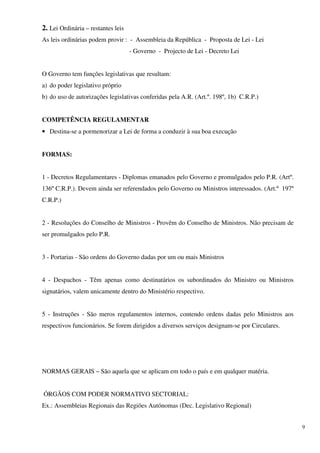2. Lei Ordinária – restantes leis
As leis ordinárias podem provir : - Assembleia da República - Proposta de Lei - Lei
                                    - Governo - Projecto de Lei - Decreto Lei


O Governo tem funções legislativas que resultam:
a) do poder legislativo próprio
b) do uso de autorizações legislativas conferidas pela A.R. (Art.º. 198º, 1b) C.R.P.)


COMPETÊNCIA REGULAMENTAR
• Destina-se a pormenorizar a Lei de forma a conduzir à sua boa execução


FORMAS:


1 - Decretos Regulamentares - Diplomas emanados pelo Governo e promulgados pelo P.R. (Artº.
136º C.R.P.). Devem ainda ser referendados pelo Governo ou Ministros interessados. (Art.º 197º
C.R.P.)


2 - Resoluções do Conselho de Ministros - Provêm do Conselho de Ministros. Não precisam de
ser promulgados pelo P.R.


3 - Portarias - São ordens do Governo dadas por um ou mais Ministros


4 - Despachos - Têm apenas como destinatários os subordinados do Ministro ou Ministros
signatários, valem unicamente dentro do Ministério respectivo.


5 - Instruções - São meros regulamentos internos, contendo ordens dadas pelo Ministros aos
respectivos funcionários. Se forem dirigidos a diversos serviços designam-se por Circulares.




NORMAS GERAIS – São aquela que se aplicam em todo o país e em qualquer matéria.


ÓRGÃOS COM PODER NORMATIVO SECTORIAL:
Ex.: Assembleias Regionais das Regiões Autónomas (Dec. Legislativo Regional)


                                                                                                 9
 