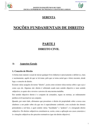 Instituto Superior Politécnico de Viseu




                         INSTITUTO POLITÉCNICO DE VISEU
               ESCOLA SUPERIOR DE TECNOLOGIA E GESTÃO DE LAMEGO




                                           SEBENTA


 NOÇÕES FUNDAMENTAIS DE DIREITO



                                           PARTE I
                                   DIREITO CIVIL




A-        Aspectos Gerais

1. Conceito de Direito
A forma mais natural e usual de iniciar qualquer livro didáctico é precisamente o definir-se, clara
e sucintamente, aquilo de que se irá tratar, pelo que se torna curial que o leitor encontre, desde
logo, o conceito de direito.
Existem várias acepções do termo “direito”, assim como existem várias teorias sobre o que seja e
como seja ele. Algumas são: direito é sobretudo usado num sentido objectivo e num sentido
subjectivo, os quais são o reverso e anverso de uma mesma medalha.
Em sentido objectivo direito é o conjunto de comandos, regras ou normas, ao ordenamento
jurídico-civil nacional no seu conjunto.
Quando, por outro lado, afirmamos que possuímos o direito de propriedade sobre a nossa casa
aludimos a um poder sobre ela que nos é especialmente conferido, com exclusão dos demais
pretendentes a tal bem, o qual contém várias “faculdades” e “poderes”, é o designado direito
subjectivo. Os direitos subjectivos constituem-se, assim, como a aplicação aos casos concretos e
à s situações subjectivas dos preceitos normativos (que são direito objectivo).



                                                                                                                               1
 