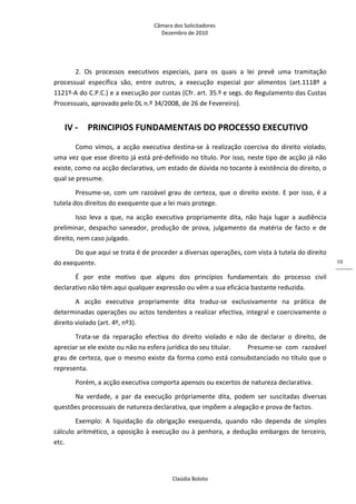 Câmara dos Solicitadores 
Dezembro de 2010 
Claúdia Boloto 
10
2.  Os  processos  executivos  especiais,  para  os  quais  a  lei  prevê  uma  tramitação 
processual  específica  são,  entre  outros,  a  execução  especial  por  alimentos  (art.1118º  a 
1121º‐A do C.P.C.) e a execução por custas (Cfr. art. 35.º e segs. do Regulamento das Custas 
Processuais, aprovado pelo DL n.º 34/2008, de 26 de Fevereiro). 
IV ‐ PRINCIPIOS FUNDAMENTAIS DO PROCESSO EXECUTIVO 
Como  vimos,  a  acção  executiva  destina‐se  à realização coerciva do direito violado, 
uma vez que esse direito já está pré‐definido no título. Por isso, neste tipo de acção já não 
existe, como na acção declarativa, um estado de dúvida no tocante à existência do direito, o 
qual se presume. 
Presume‐se, com um razoável grau de certeza, que o direito existe. E por isso, é a 
tutela dos direitos do exequente que a lei mais protege. 
Isso  leva  a  que,  na  acção  executiva  propriamente  dita,  não  haja  lugar  a  audiência 
preliminar,  despacho  saneador,  produção  de  prova,  julgamento  da  matéria  de  facto  e  de 
direito, nem caso julgado. 
Do que aqui se trata é de proceder a diversas operações, com vista à tutela do direito 
do exequente. 
É  por  este  motivo  que  alguns  dos  princípios  fundamentais  do  processo  civil 
declarativo não têm aqui qualquer expressão ou vêm a sua eficácia bastante reduzida. 
A  acção  executiva  propriamente  dita  traduz‐se  exclusivamente  na  prática  de 
determinadas operações ou actos tendentes a realizar efectiva, integral e coercivamente o 
direito violado (art. 4º, nº3). 
Trata‐se  da  reparação  efectiva  do  direito  violado  e  não  de  declarar  o  direito,  de 
apreciar se ele existe ou não na esfera jurídica do seu titular.   Presume‐se  com  razoável 
grau de certeza, que o mesmo existe da forma como está consubstanciado no título que o 
representa. 
Porém, a acção executiva comporta apensos ou excertos de natureza declarativa. 
Na  verdade,  a  par  da  execução  própriamente  dita,  podem  ser  suscitadas  diversas 
questões processuais de natureza declarativa, que impõem a alegação e prova de factos. 
Exemplo:  A  liquidação  da  obrigação  exequenda,  quando  não  dependa  de  simples 
cálculo aritmético, a oposição à execução ou à penhora, a dedução embargos de terceiro, 
etc. 
 