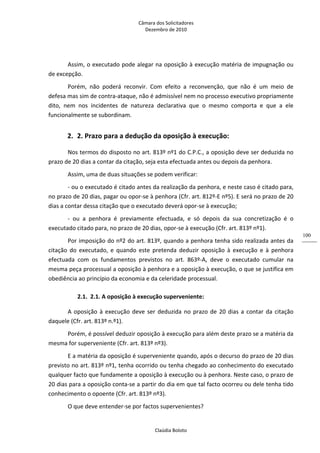 Câmara dos Solicitadores 
Dezembro de 2010 
Claúdia Boloto 
100
Assim, o executado pode alegar na oposição à execução matéria de impugnação ou 
de excepção. 
Porém,  não  poderá  reconvir.  Com  efeito  a  reconvenção,  que  não  é  um  meio  de 
defesa mas sim de contra‐ataque, não é admissível nem no processo executivo propriamente 
dito,  nem  nos  incidentes  de  natureza  declarativa  que  o  mesmo  comporta  e  que  a  ele 
funcionalmente se subordinam. 
2. 2. Prazo para a dedução da oposição à execução: 
Nos termos do disposto no art. 813º nº1 do C.P.C., a oposição deve ser deduzida no 
prazo de 20 dias a contar da citação, seja esta efectuada antes ou depois da penhora. 
Assim, uma de duas situações se podem verificar: 
‐ ou o executado é citado antes da realização da penhora, e neste caso é citado para, 
no prazo de 20 dias, pagar ou opor‐se à penhora (Cfr. art. 812º‐E nº5). E será no prazo de 20 
dias a contar dessa citação que o executado deverá opor‐se à execução; 
‐  ou  a  penhora  é  previamente  efectuada,  e  só  depois  da  sua  concretização  é  o 
executado citado para, no prazo de 20 dias, opor‐se à execução (Cfr. art. 813º nº1). 
Por imposição do nº2 do art. 813º, quando a penhora tenha sido realizada antes da 
citação  do  executado,  e  quando  este  pretenda  deduzir  oposição  à  execução  e  à  penhora 
efectuada  com  os  fundamentos  previstos  no  art.  863º‐A,  deve  o  executado  cumular  na 
mesma peça processual a oposição à penhora e a oposição à execução, o que se justifica em 
obediência ao princípio da economia e da celeridade processual.   
2.1. 2.1. A oposição à execução superveniente: 
A oposição à execução deve ser deduzida no prazo de 20 dias a contar da citação 
daquele (Cfr. art. 813º n.º1). 
Porém, é possível deduzir oposição à execução para além deste prazo se a matéria da 
mesma for superveniente (Cfr. art. 813º nº3). 
E a matéria da oposição é superveniente quando, após o decurso do prazo de 20 dias 
previsto no art. 813º nº1, tenha ocorrido ou tenha chegado ao conhecimento do executado 
qualquer facto que fundamente a oposição à execução ou à penhora. Neste caso, o prazo de 
20 dias para a oposição conta‐se a partir do dia em que tal facto ocorreu ou dele tenha tido 
conhecimento o opoente (Cfr. art. 813º nº3).  
O que deve entender‐se por factos supervenientes? 
 