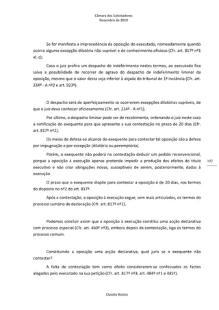 Câmara dos Solicitadores 
Dezembro de 2010 
Claúdia Boloto 
102
Se for manifesta a improcedência da oposição do executado, nomeadamente quando 
ocorra alguma excepção dilatória não suprível e de conhecimento oficioso (Cfr. art. 817º nº1 
al. c); 
Caso o juiz profira um despacho de indeferimento nestes termos, ao executado fica 
salva  a  possibilidade  de  recorrer  de  agravo  do  despacho  de  indeferimento  liminar  da 
oposição, mesmo que o valor desta seja inferior à alçada do tribunal de 1ª instância (Cfr. art. 
234º ‐ A nº2 e art. 923º). 
    
O despacho será de aperfeiçoamento se ocorrerem excepções dilatórias supríveis, de 
que o juiz deva conhecer oficiosamente (Cfr. art. 234º ‐ A nº1). 
Por último, o despacho liminar pode ser de recebimento, ordenando o juiz neste caso 
a notificação do exequente para que apresente a sua contestação no prazo de 20 dias (Cfr. 
art. 817º nº2). 
Os meios de defesa ao alcance do exequente para contestar tal oposição são a defesa 
por impugnação e por excepção (dilatória ou peremptória). 
Porém, o exequente não poderá na contestação deduzir um pedido reconvencional, 
porque  a  oposição  à  execução  apenas  pretende  impedir  a  produção  dos  efeitos  do  título 
executivo  e  não  criar  obrigações  novas,  susceptíveis  de  serem,  posteriormente,  dadas  à 
execução. 
O prazo que o exequente dispõe para contestar a oposição é de 20 dias, nos termos 
do disposto no nº2 do art. 817º. 
Após a contestação, a oposição à execução segue, sem mais articulados, os termos do 
processo sumário de declaração (Cfr. art. 817º nº2). 
 
Podemos concluir assim que a oposição à execução constitui uma acção declarativa 
com processo especial (Cfr. art. 460º nº2), embora depois da contestação, siga os termos do 
processo comum. 
 
Constituindo  a  oposição  uma  acção  declarativa,  quid  juris  se  o  exequente  não 
contestar? 
A  falta  de  contestação  tem  como  efeito  considerarem‐se  confessados  os  factos 
alegados pelo executado na sua petição (Cfr. art. 817º nº3, art. 484º nº1 e 485º). 
 