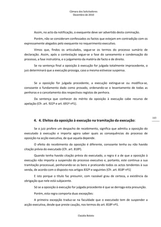 Câmara dos Solicitadores 
Dezembro de 2010 
Claúdia Boloto 
103
Assim, no acto da notificação, o exequente deve ser advertido desta cominação. 
Porém, não se consideram confessados os factos que estejam em contradição com os 
expressamente alegados pelo exequente no requerimento executivo. 
Vimos  que,  findos  os  articulados,  segue‐se  os  termos  do  processo  sumário  de 
declaração.  Assim,  após  a  contestação  segue‐se  a  fase  do  saneamento  e  condensação  do 
processo, a fase instrutória, e o julgamento da matéria de facto e de direito. 
Se na sentença final a oposição à execução for julgada totalmente improcedente, o 
juiz determinará que a execução prossiga, caso a mesma estivesse suspensa. 
 
Se  a  oposição  for  julgada  procedente,  a  execução  extingue‐se  ou  modifica‐se, 
consoante  o  fundamento  dado  como  provado,  ordenando‐se  o  levantamento  de  todas  as 
penhoras e o cancelamento dos respectivos registos de penhora. 
Da  sentença  que  conhecer  do  mérito  da  oposição  à  execução  cabe  recurso  de 
apelação (Cfr. art. 922º e art. 691º nº1).  
        
4. 4. Efeitos da oposição à execução na tramitação da execução: 
Se o juiz profere um despacho de recebimento, significa que admitiu a oposição do 
executado  à  execução  e  importa  agora  saber  quais  as  consequências  do  processo  de 
oposição na acção executiva, de que aquela depende. 
O  efeito  do  recebimento  da  oposição  é  diferente,  consoante  tenha  ou  não  havido 
citação prévia do executado (Cfr. art. 818º).  
Quando tenha havido citação prévia do executado, a regra é a de que a oposição à 
execução não importa a suspensão do processo executivo e, portanto, este continua a sua 
tramitação processual, penhorando‐se os bens e praticando todos os actos tendentes à sua 
venda, de acordo com o disposto nos artigos 832º e seguintes (Cfr. art. 818º nº1) 
E  isto  porque  o  título  faz  presumir,  com  razoável  grau  de  certeza,  a  existência  da 
obrigação que nele está subjacente. 
Só se a oposição à execução for julgada procedente é que se derroga esta presunção. 
Porém, esta regra comporta duas excepções: 
A  primeira  excepção  traduz‐se  na  faculdade  que  o  executado  tem  de  suspender  a 
acção executiva, desde que preste caução, nos termos do art. 818º nº1. 
 